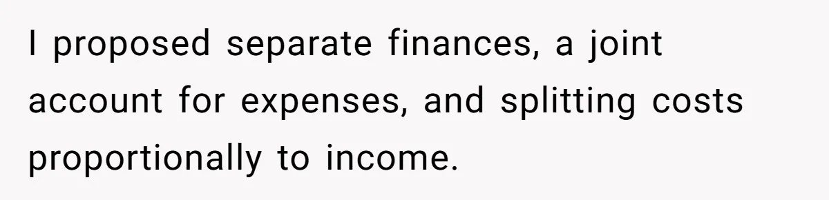 I proposed separate finances, a joint account for expenses, and splitting costs proportionally to income.