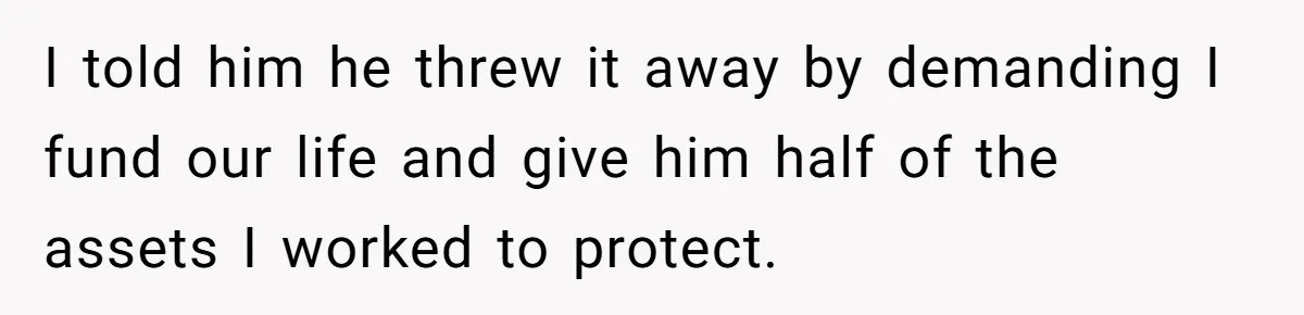 I told him he threw it away by demanding I fund our life and give him half of the assets I worked to protect.
