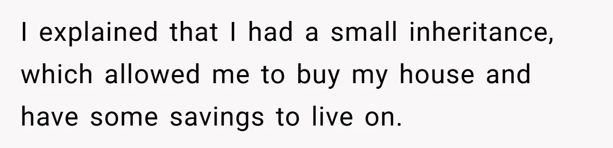 I explained that I had a small inheritance, which allowed me to buy my house and have some savings to live on.
