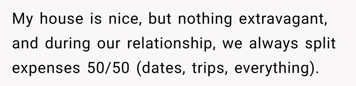 My house is nice, but nothing extravagant, and during our relationship, we always split expenses 50/50 (dates, trips, everything).