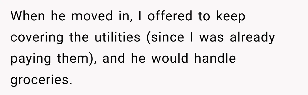 When he moved in, I offered to keep covering the utilities (since I was already paying them), and he would handle groceries.