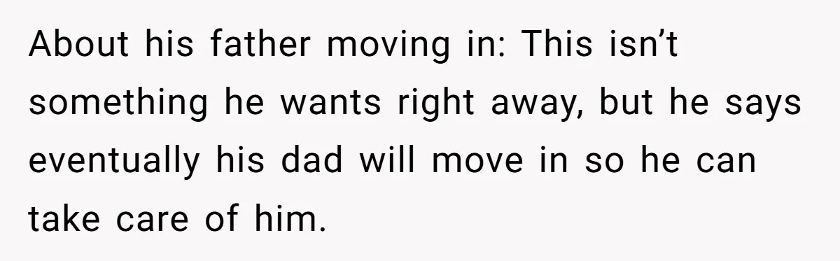 About his father moving in: This isn’t something he wants right away, but he says eventually his dad will move in so he can take care of him.