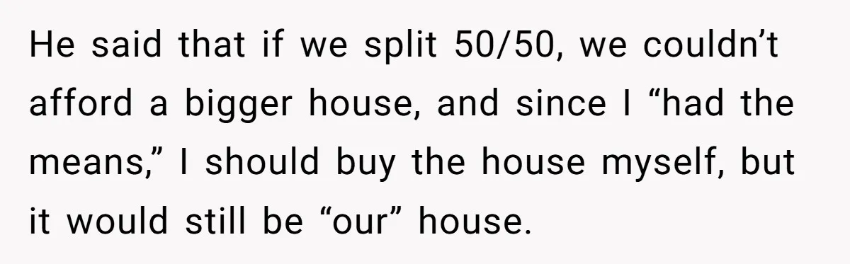 He said that if we split 50/50, we couldn’t afford a bigger house, and since I “had the means,” I should buy the house myself, but it would still be...