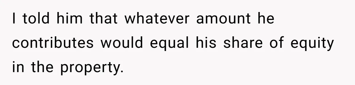I told him that whatever amount he contributes would equal his share of equity in the property.