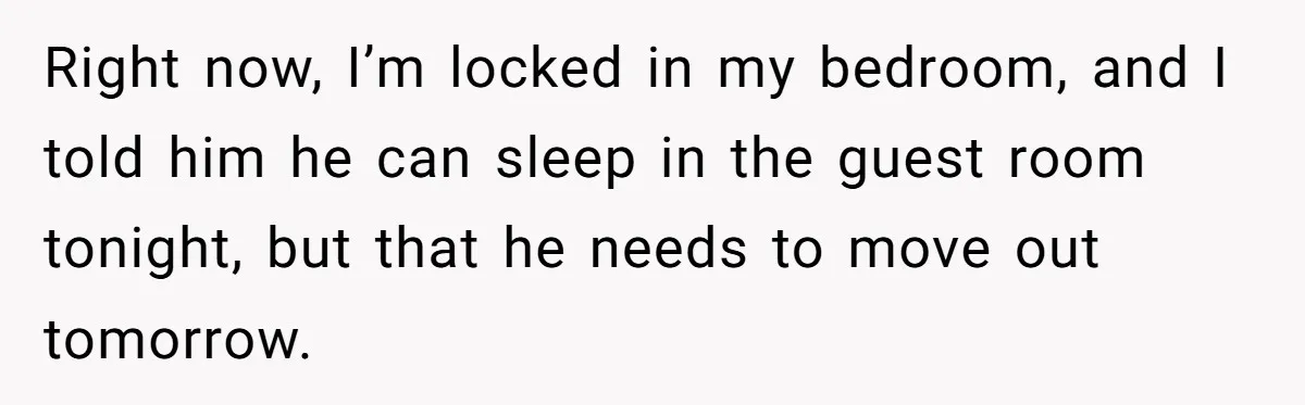 Right now, I’m locked in my bedroom, and I told him he can sleep in the guest room tonight, but that he needs to move out tomorrow.