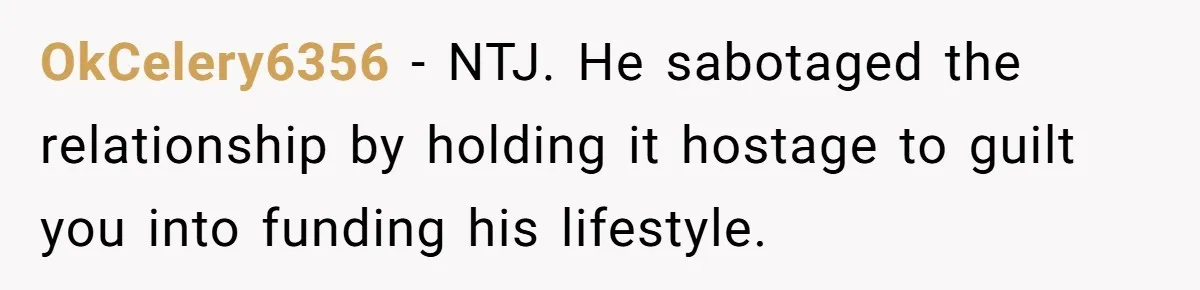 OkCelery6356 − NTJ. He sabotaged the relationship by holding it hostage to guilt you into funding his lifestyle.