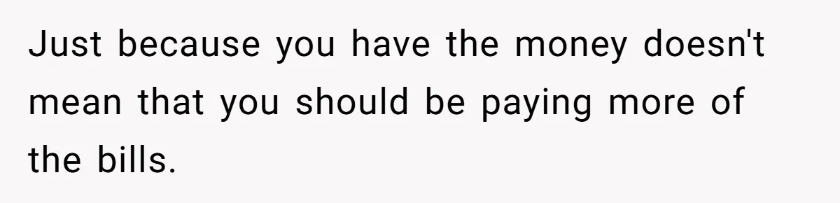 Just because you have the money doesn't mean that you should be paying more of the bills.