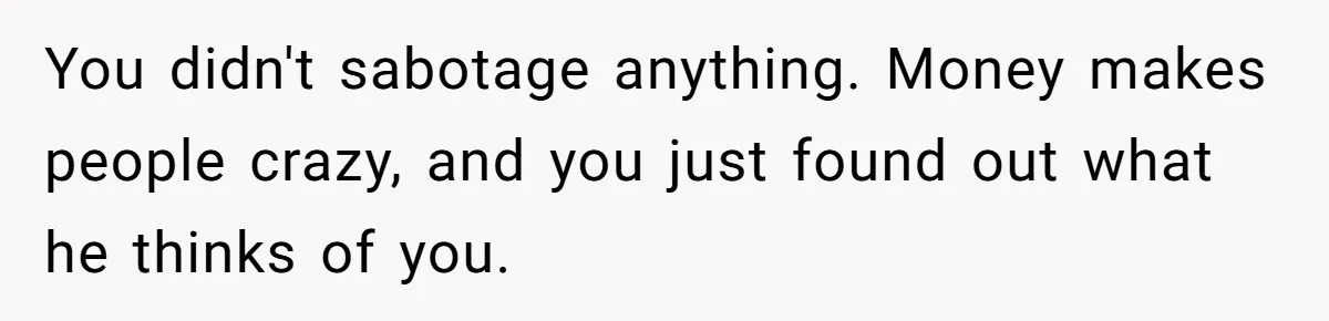 You didn't sabotage anything. Money makes people crazy, and you just found out what he thinks of you.