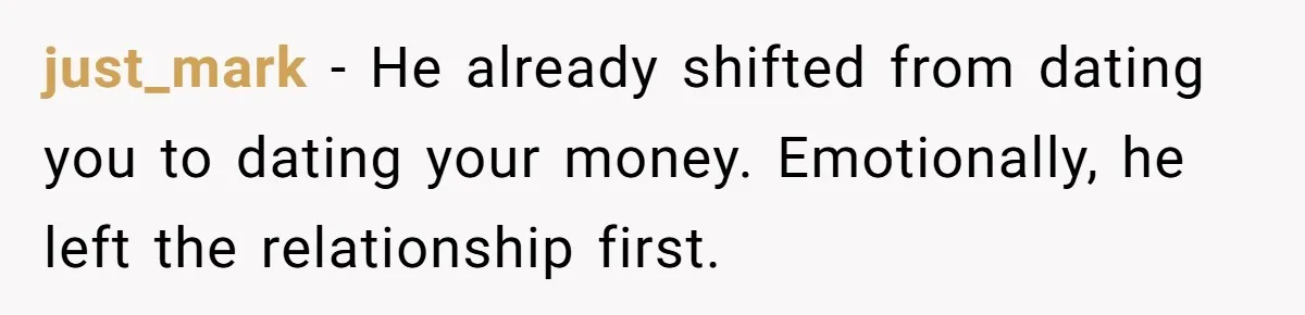 just_mark − He already shifted from dating you to dating your money. Emotionally, he left the relationship first.