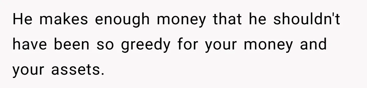 He makes enough money that he shouldn't have been so greedy for your money and your assets.
