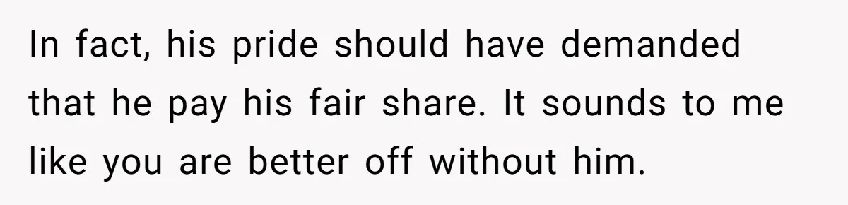 In fact, his pride should have demanded that he pay his fair share. It sounds to me like you are better off without him.