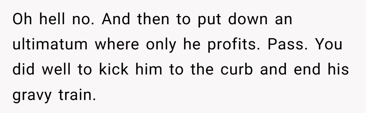 Oh hell no. And then to put down an ultimatum where only he profits. Pass. You did well to kick him to the curb and end his gravy train.