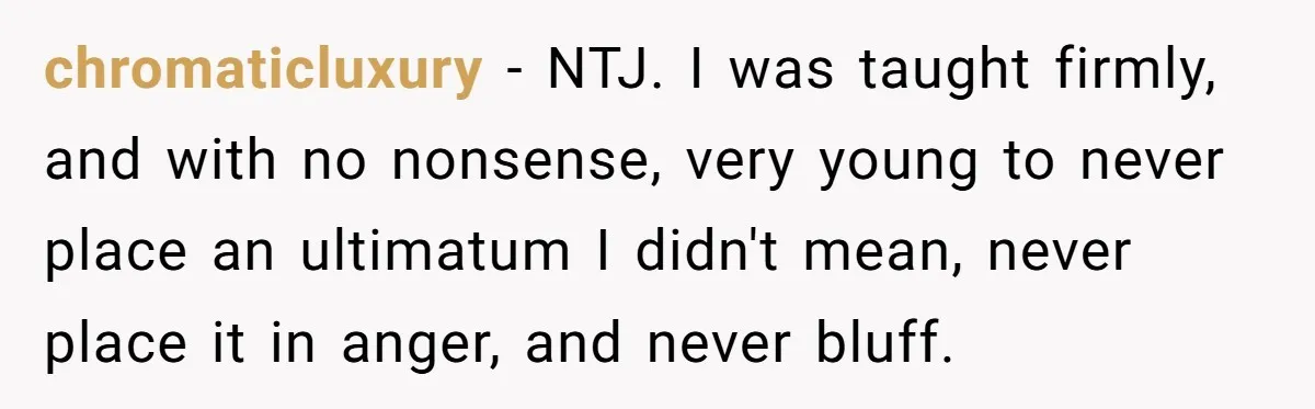 chromaticluxury − NTJ. I was taught firmly, and with no nonsense, very young to never place an ultimatum I didn't mean, never place it in anger, and never bluff.