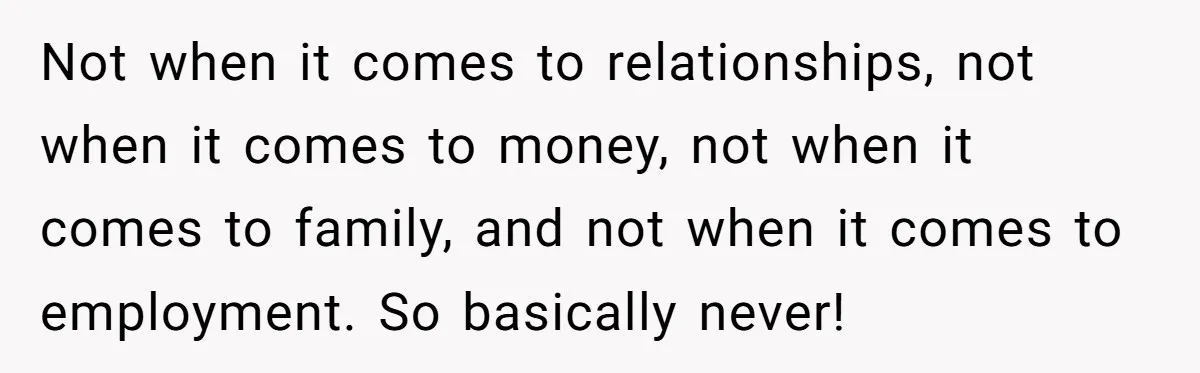 Not when it comes to relationships, not when it comes to money, not when it comes to family, and not when it comes to employment. So basically never!