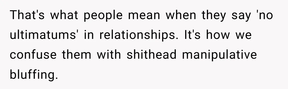 That's what people mean when they say 'no ultimatums' in relationships. It's how we confuse them with shithead manipulative bluffing.