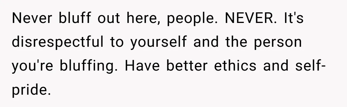 Never bluff out here, people. NEVER. It's disrespectful to yourself and the person you're bluffing. Have better ethics and self-pride.
