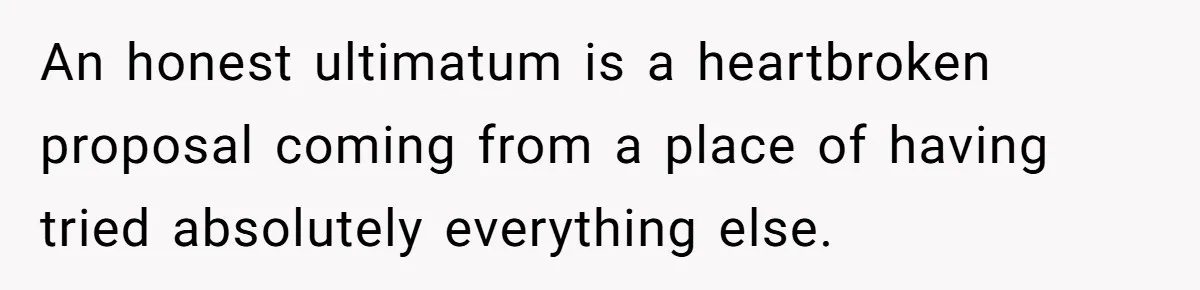 An honest ultimatum is a heartbroken proposal coming from a place of having tried absolutely everything else.