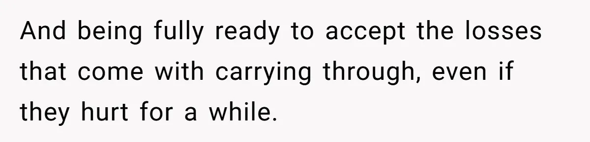 And being fully ready to accept the losses that come with carrying through, even if they hurt for a while.