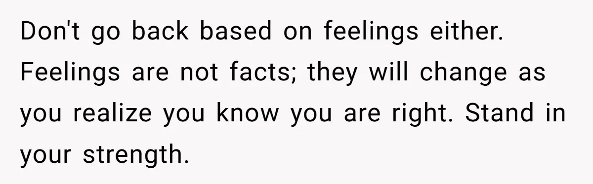 Don't go back based on feelings either. Feelings are not facts; they will change as you realize you know you are right. Stand in your strength.