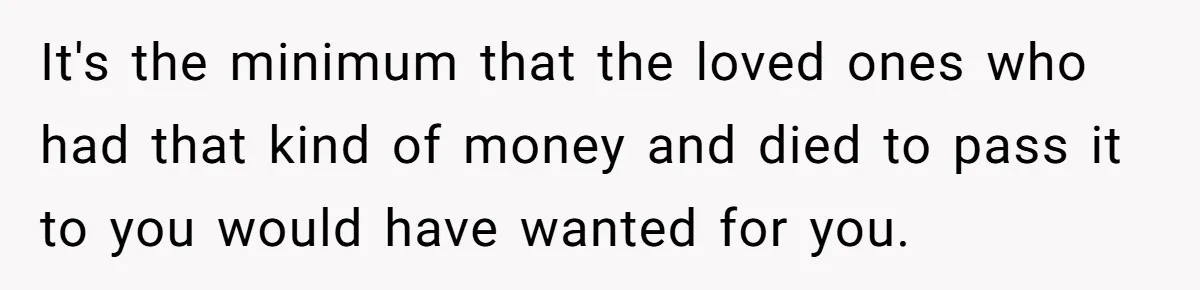 It's the minimum that the loved ones who had that kind of money and died to pass it to you would have wanted for you.