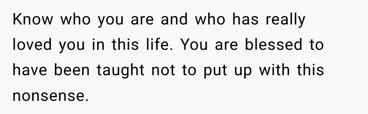 Know who you are and who has really loved you in this life. You are blessed to have been taught not to put up with this nonsense.