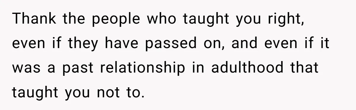 Thank the people who taught you right, even if they have passed on, and even if it was a past relationship in adulthood that taught you not to.