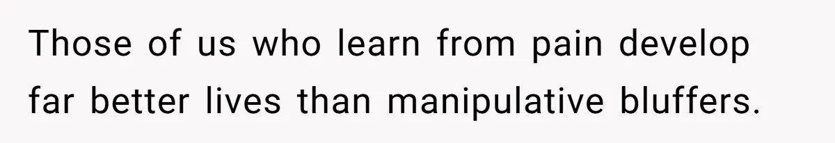 Those of us who learn from pain develop far better lives than manipulative bluffers.