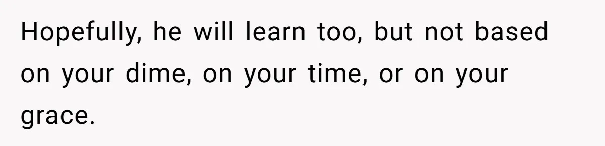 Hopefully, he will learn too, but not based on your dime, on your time, or on your grace.