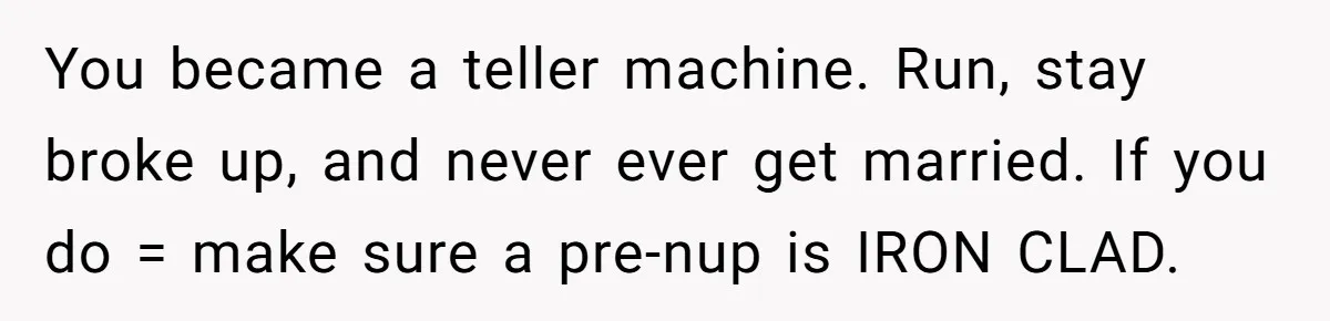 You became a teller machine. Run, stay broke up, and never ever get married. If you do = make sure a pre-nup is IRON CLAD.