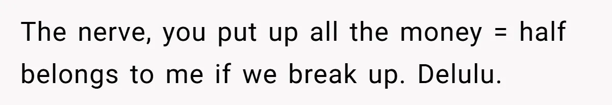 The nerve, you put up all the money = half belongs to me if we break up. Delulu.