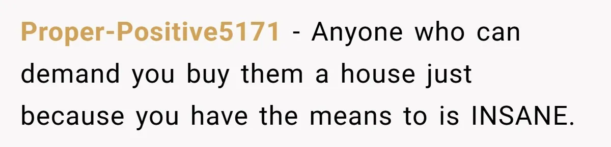 Proper-Positive5171 − Anyone who can demand you buy them a house just because you have the means to is INSANE.