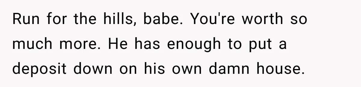 Run for the hills, babe. You're worth so much more. He has enough to put a deposit down on his own damn house.