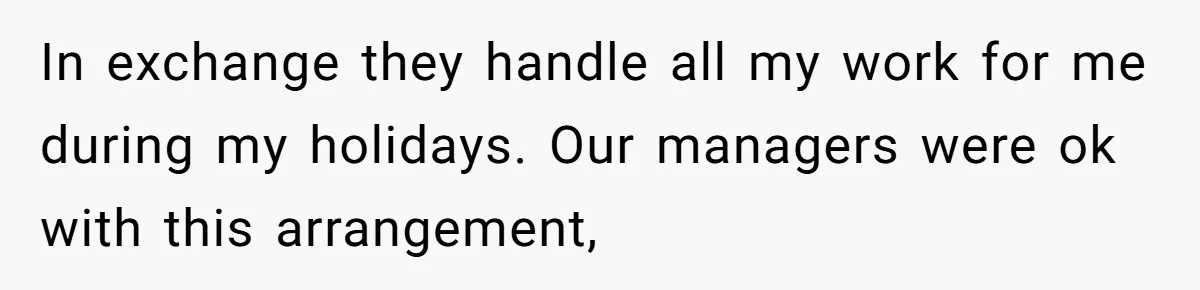 In exchange they handle all my work for me during my holidays. Our managers were ok with this arrangement,