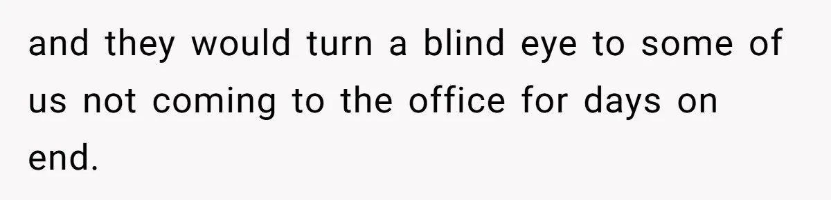 and they would turn a blind eye to some of us not coming to the office for days on end.