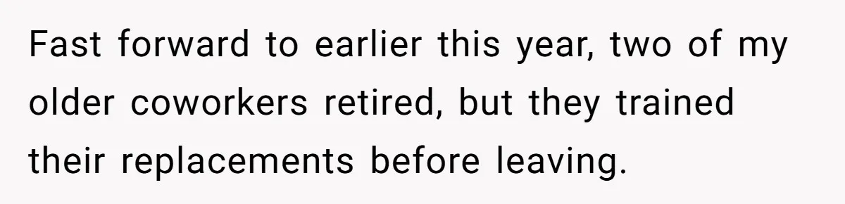 Fast forward to earlier this year, two of my older coworkers retired, but they trained their replacements before leaving.