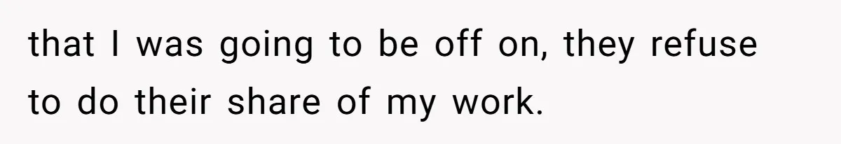 that I was going to be off on, they refuse to do their share of my work.