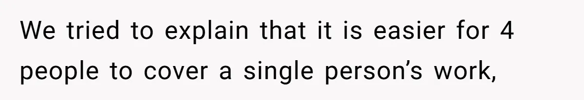 We tried to explain that it is easier for 4 people to cover a single person’s work,