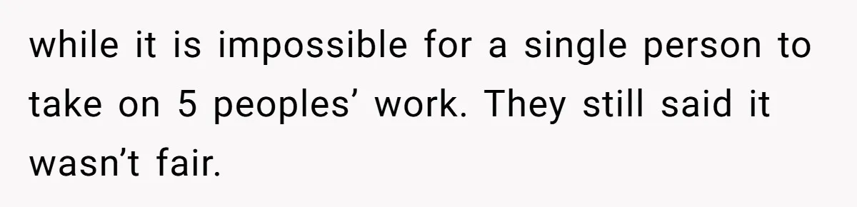 while it is impossible for a single person to take on 5 peoples’ work. They still said it wasn’t fair.