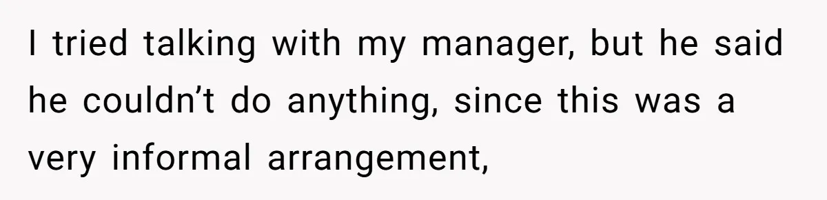 I tried talking with my manager, but he said he couldn’t do anything, since this was a very informal arrangement,