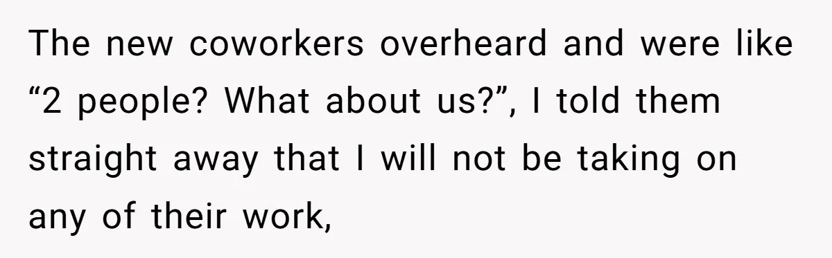 The new coworkers overheard and were like “2 people? What about us?”, I told them straight away that I will not be taking on any of their work,