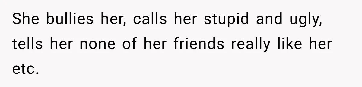 She bullies her, calls her stupid and ugly, tells her none of her friends really like her etc.