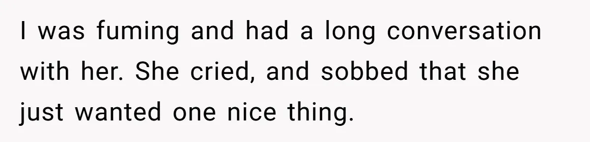 I was fuming and had a long conversation with her. She cried, and sobbed that she just wanted one nice thing.