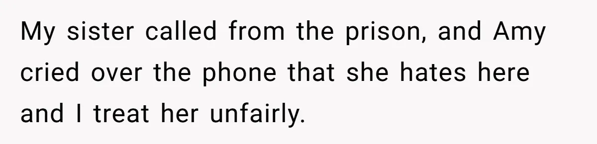 My sister called from the prison, and Amy cried over the phone that she hates here and I treat her unfairly.