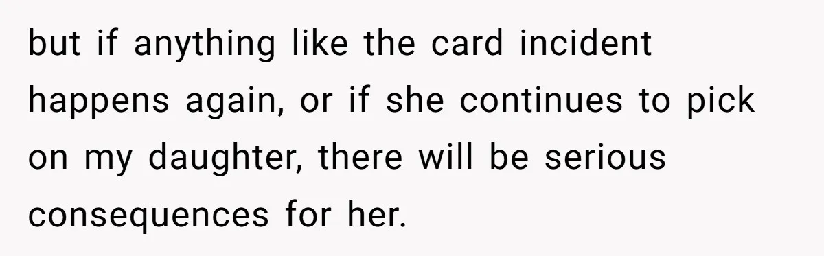 but if anything like the card incident happens again, or if she continues to pick on my daughter, there will be serious consequences for her.
