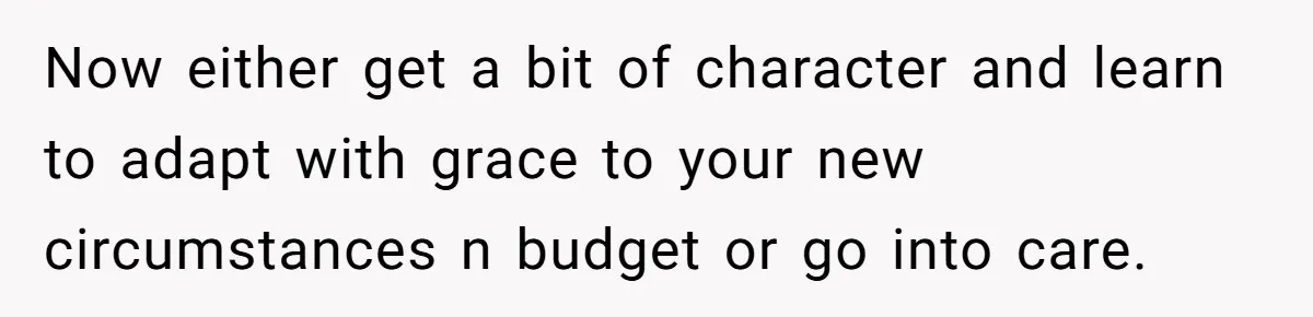 Now either get a bit of character and learn to adapt with grace to your new circumstances n budget or go into care.