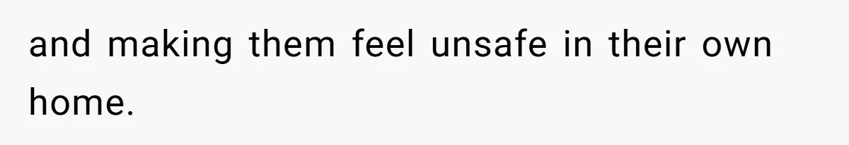 and making them feel unsafe in their own home.