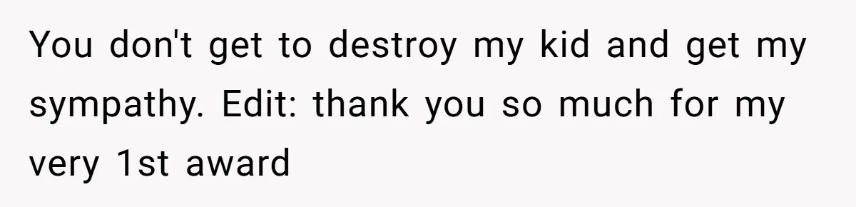 You don't get to destroy my kid and get my sympathy. Edit: thank you so much for my very 1st award