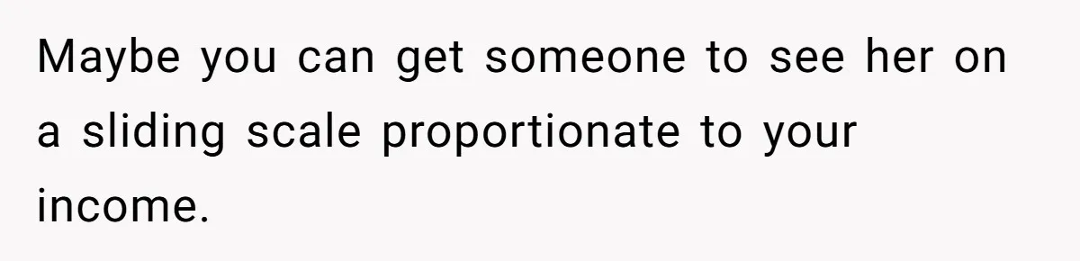 Maybe you can get someone to see her on a sliding scale proportionate to your income.