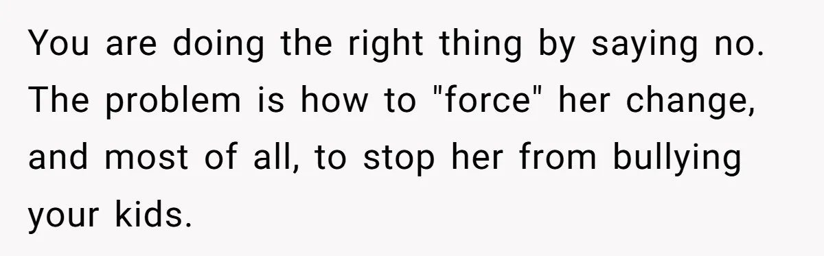 You are doing the right thing by saying no. The problem is how to "force" her change, and most of all, to stop her from bullying your kids.