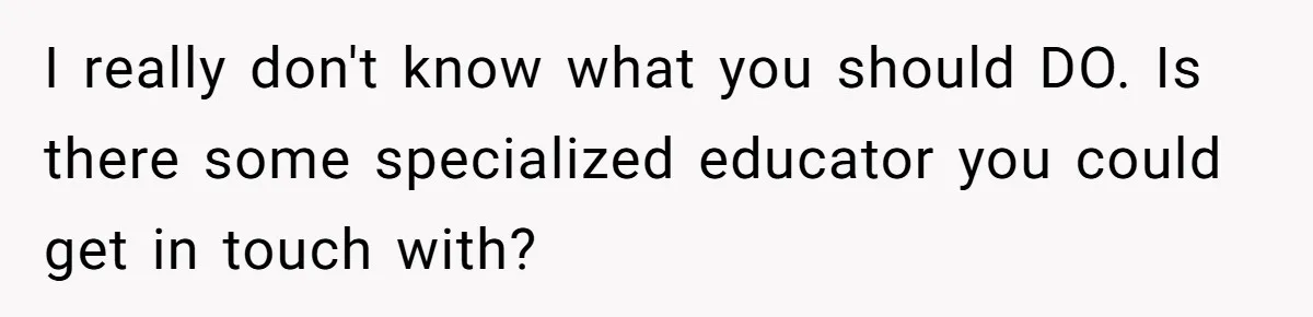 I really don't know what you should DO. Is there some specialized educator you could get in touch with?